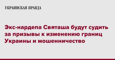 Экс-нардепа Святаша будут судить за призывы к изменению границ Украины и мошенничество - pravda.com.ua - Украина - Киев