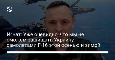 Юрий Игнат - Игнат: Уже очевидно, что мы не сможем защищать Украину самолетами F-16 этой осенью и зимой - liga.net - Россия - Украина