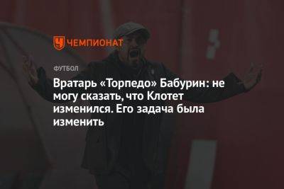 Егор Бабурин - Жозеп Клотет - Вратарь «Торпедо» Бабурин: не могу сказать, что Клотет изменился. Его задача была изменить - championat.com