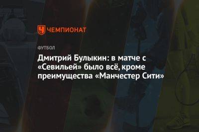 Дмитрий Булыкин - Дмитрий Булыкин: в матче с «Севильей» было всё, кроме преимущества «Манчестер Сити» - championat.com - Англия - Испания
