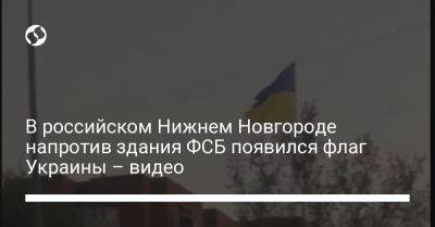 В российском Нижнем Новгороде напротив здания ФСБ появился флаг Украины – видео - liga.net - Россия - Украина - Нижний Новгород