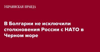 Тодор Тагарев - В Болгарии не исключили столкновения России с НАТО в Черном море - pravda.com.ua - Россия - Украина - Турция - Болгария