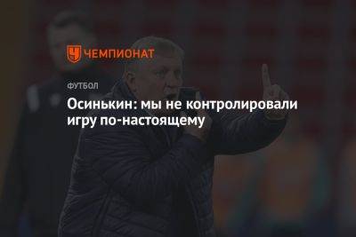 Игорь Осинькин - Осинькин: мы не контролировали игру по‑настоящему - championat.com - Казань - Самара
