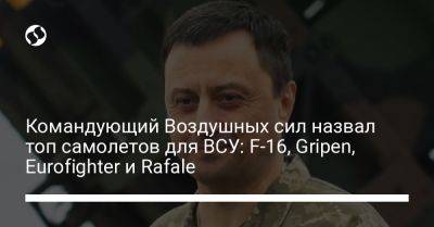 Николай Олещук - Командующий Воздушных сил назвал топ самолетов для ВСУ: F-16, Gripen, Eurofighter и Rafale - liga.net - США - Украина - Англия