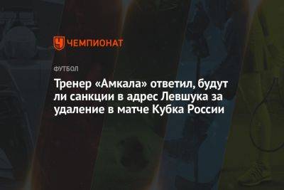 Тренер «Амкала» ответил, будут ли санкции в адрес Левшука за удаление в матче Кубка России - championat.com - Россия