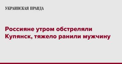 Россияне утром обстреляли Купянск, тяжело ранили мужчину - pravda.com.ua - Купянск - Харьковская обл.