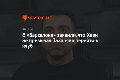 Арсен Захарян - В «Барселоне» заявили, что Хави не призывал Захаряна перейти в клуб - championat.com - Москва - Россия - Испания