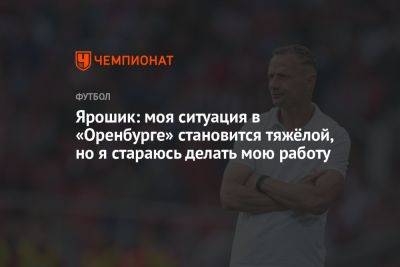 Иржи Ярошик - Ярошик: моя ситуация в «Оренбурге» становится тяжёлой, но я стараюсь делать мою работу - championat.com - Оренбург