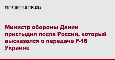 Министр обороны Дании пристыдил посла России, который высказался о передаче F-16 Украине - pravda.com.ua - Россия - Украина - Дания - Копенгаген