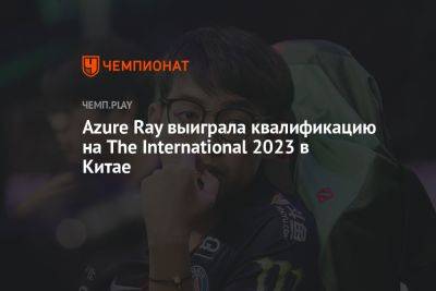 Azure Ray выиграла квалификацию на The International 2023 по Dota 2 в Китае - championat.com - Китай
