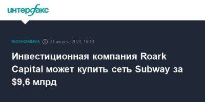 Инвестиционная компания Roark Capital может купить сеть Subway за $9,6 млрд - smartmoney.one - Москва - США