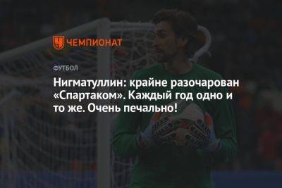 Руслан Нигматуллин - Антон Иванов - Нигматуллин: крайне разочарован «Спартаком». Каждый год одно и то же. Очень печально! - championat.com - Россия