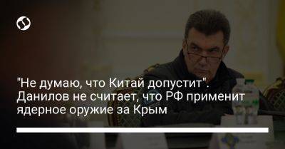 Алексей Данилов - "Не думаю, что Китай допустит". Данилов не считает, что РФ применит ядерное оружие за Крым - liga.net - Россия - Китай - Украина - Крым