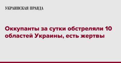 Оккупанты за сутки обстреляли 10 областей Украины, есть жертвы - pravda.com.ua - Украина