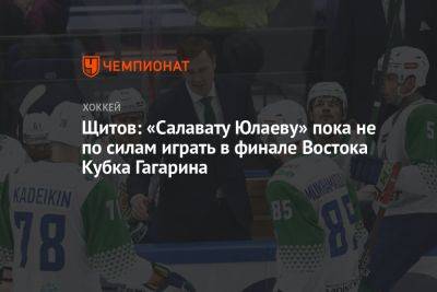 Щитов: «Салавату Юлаеву» пока не по силам играть в финале Востока Кубка Гагарина - championat.com - Уфа