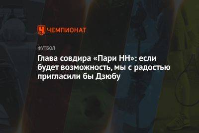 Александр Ершов - Глава совдира «Пари НН»: если будет возможность, мы с радостью пригласили бы Дзюбу - championat.com - Россия - Нижний Новгород