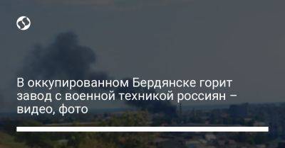 Иван Федоров - В оккупированном Бердянске горит завод с военной техникой россиян – видео, фото - liga.net - Украина - Мелитополь - Бердянск