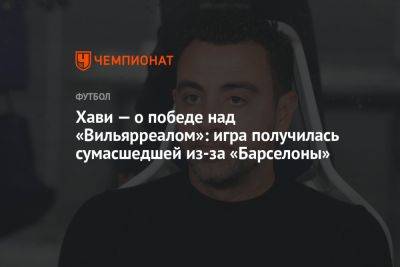 Хави — о победе над «Вильярреалом»: игра получилась сумасшедшей из-за «Барселоны» - championat.com - Испания