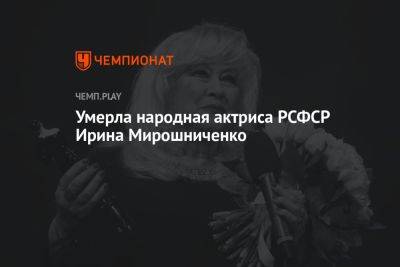 Умерла народная актриса РСФСР Ирина Мирошниченко - championat.com - Москва - РСФСР - Скончался