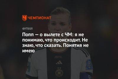 Попп — о вылете с ЧМ: я не понимаю, что происходит. Не знаю, что сказать. Понятия не имею - championat.com - Южная Корея - Колумбия - Германия - Марокко