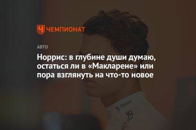 Норрис: в глубине души думаю, остаться ли в «Макларене» или пора взглянуть на что-то новое - championat.com