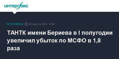 ТАНТК имени Бериева в I полугодии увеличил убыток по МСФО в 1,8 раза - smartmoney.one - Москва