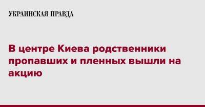 В центре Киева родственники пропавших и пленных вышли на акцию - pravda.com.ua - Киев