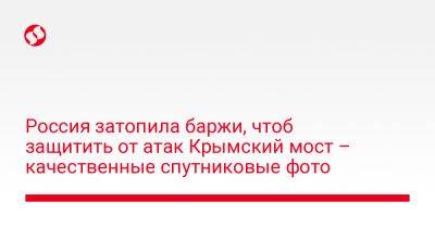 Россия затопила баржи, чтоб защитить от атак Крымский мост – качественные спутниковые фото - liga.net - Россия - Украина