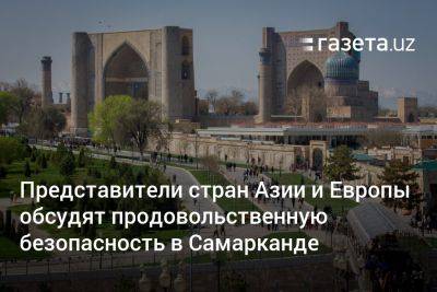 Представители стран Азии и Европы обсудят продовольственную безопасность в Самарканде - gazeta.uz - Узбекистан