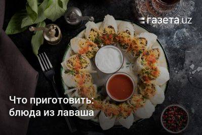 Что приготовить: блюда из лаваша - gazeta.uz - Узбекистан