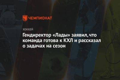 Гендиректор «Лады» заявил, что команда готова к КХЛ и рассказал о задачах на сезон - championat.com - Челябинск - Тольятти