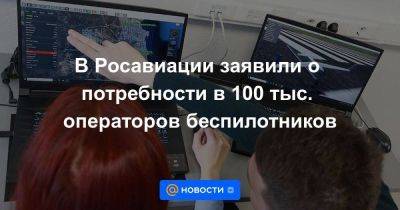 Владимир Путин - В Росавиации заявили о потребности в 100 тыс. операторов беспилотников - smartmoney.one - Россия - Новосибирск