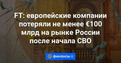 FT: европейские компании потеряли не менее €100 млрд на рынке России после начала СВО - smartmoney.one - Россия - Киев