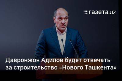 Давронжон Адилов будет отвечать за строительство «Нового Ташкента» - gazeta.uz - Узбекистан - Ташкент