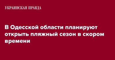 Олег Кипер - В Одесской области планируют открыть пляжный сезон в скором времени - pravda.com.ua - Одесская обл.