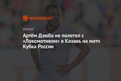 Артем Дзюба - Александр Бубнов - Артём Дзюба не полетел с «Локомотивом» в Казань на матч Кубка России - championat.com - Москва - Россия - Казань