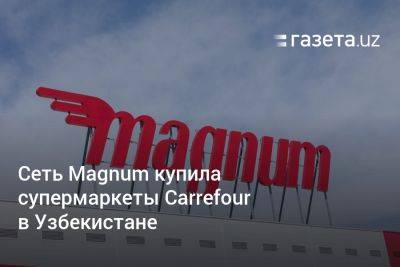 Сеть Magnum купила супермаркеты Carrefour в Узбекистане - gazeta.uz - Узбекистан - Ташкент