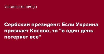 Александар Вучич - Сербский президент: Если Украина признает Косово, то "в один день потеряет все" - pravda.com.ua - Украина - Сербия - Белград - Косово - Приштина