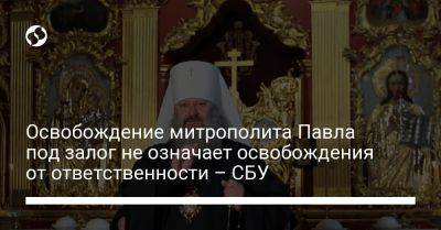 Освобождение митрополита Павла под залог не означает освобождения от ответственности – СБУ - liga.net - Москва - Россия - Украина - Киев