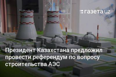 Президент Казахстана предложил провести референдум по вопросу строительства АЭС - gazeta.uz - Казахстан - Узбекистан