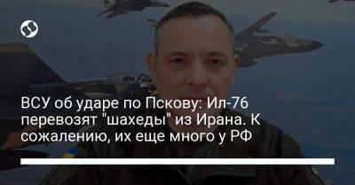 Юрий Игнат - ВСУ об ударе по Пскову: Ил-76 перевозят "шахеды" из Ирана. К сожалению, их еще много у РФ - liga.net - Москва - Россия - Украина - Иран - Тегеран - Псков