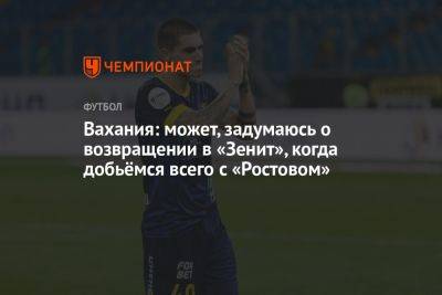 Вахания: может, задумаюсь о возвращении в «Зенит», когда добьёмся всего с «Ростовом» - championat.com - Россия - Санкт-Петербург - Самара