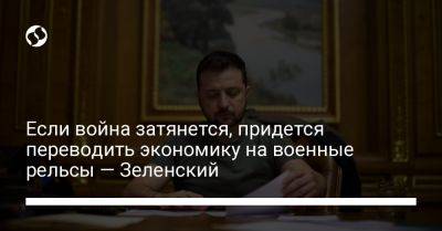 Владимир Зеленский - Если война затянется, придется переводить экономику на военные рельсы — Зеленский - liga.net - Россия - Украина