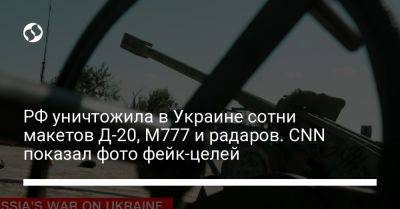 РФ уничтожила в Украине сотни макетов Д-20, M777 и радаров. CNN показал фото фейк-целей - liga.net - Россия - Украина