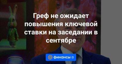 Греф не ожидает повышения ключевой ставки на заседании в сентябре - smartmoney.one - Россия