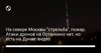 На севере Москвы "стрельба", пожар. Атаки дронов на Останкино нет, но есть на Дунае: видео - liga.net - Москва - Украина