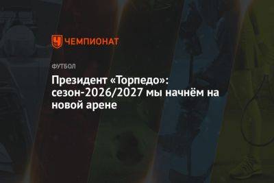 Президент «Торпедо»: сезон-2026/2027 мы начнём на новой арене - championat.com - Москва - Россия - респ. Алания - Владикавказ