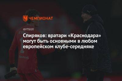 Спиряков: вратари «Краснодара» могут быть основными в любом европейском клубе-середняке - championat.com - Россия - Краснодар