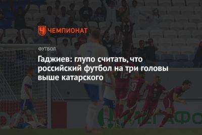 Гаджи Гаджиев - Гаджиев: глупо считать, что российский футбол на три головы выше катарского - championat.com - Россия - Катар
