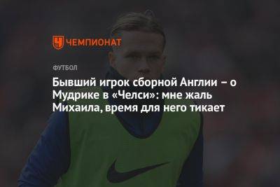 Михаил Мудрик - Бывший игрок сборной Англии – о Мудрике в «Челси»: мне жаль Михаила, время для него тикает - championat.com - Англия